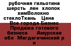 рубочная гильотина шерсть, лен, хлопок, химВолокно, стеклоТкань › Цена ­ 100 - Все города Бизнес » Продажа готового бизнеса   . Амурская обл.,Магдагачинский р-н